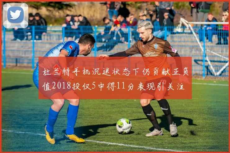 杜兰特手机沉迷状态下仍贡献正负值2018投仅5中得11分表现引关注