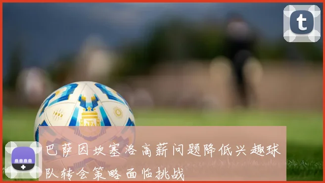 巴萨因坎塞洛高薪问题降低兴趣球队转会策略面临挑战