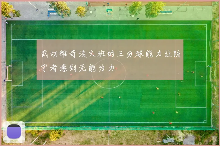 武切维奇谈文班的三分球能力让防守者感到无能为力