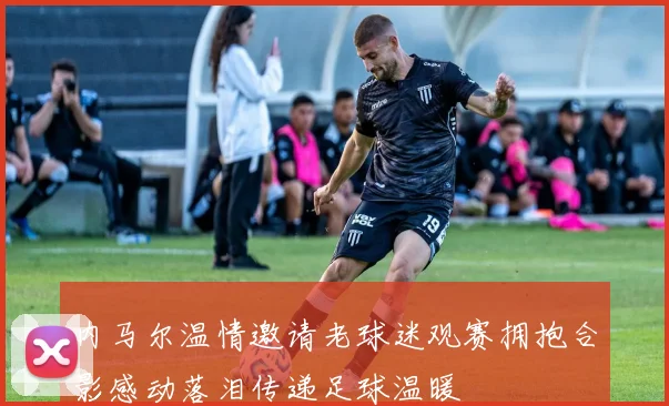 内马尔温情邀请老球迷观赛拥抱合影感动落泪传递足球温暖