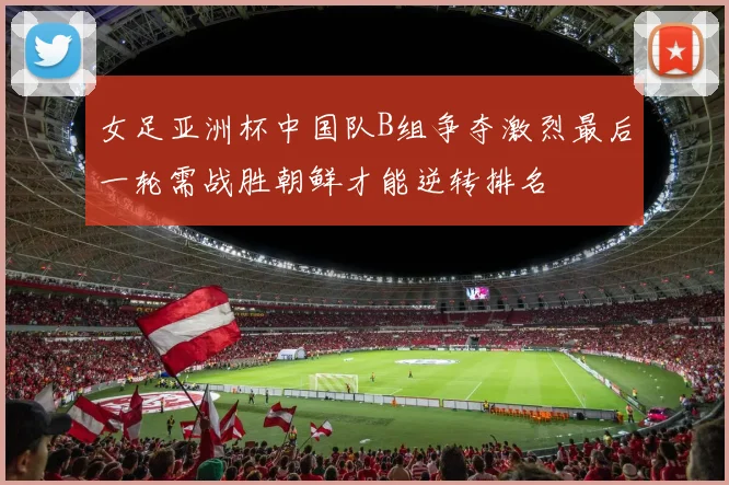 女足亚洲杯中国队B组争夺激烈最后一轮需战胜朝鲜才能逆转排名