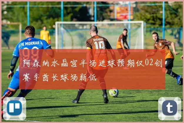 阿森纳水晶宫半场进球预期仅02创赛季酋长球场新低