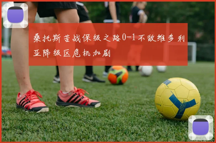 桑托斯苦战保级之路0-1不敌维多利亚降级区危机加剧