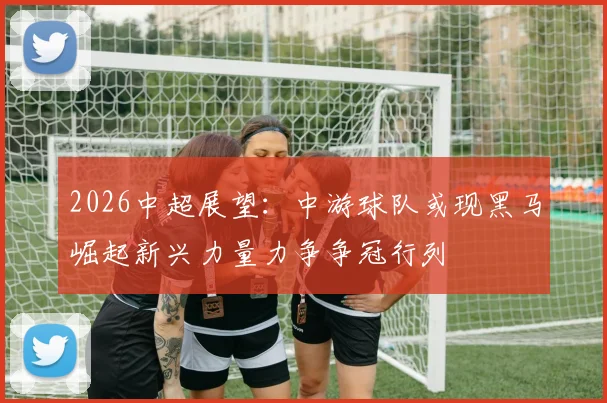 2026中超展望：中游球队或现黑马崛起新兴力量力争争冠行列