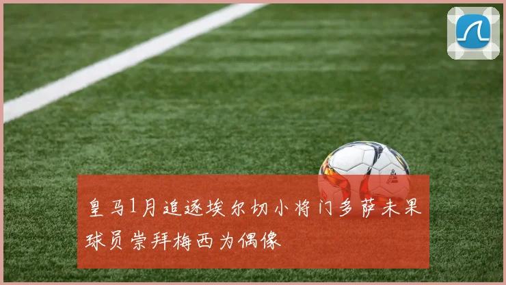 皇马1月追逐埃尔切小将门多萨未果球员崇拜梅西为偶像