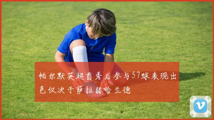帕尔默英超首秀后参与57球表现出色仅次于萨拉赫哈兰德