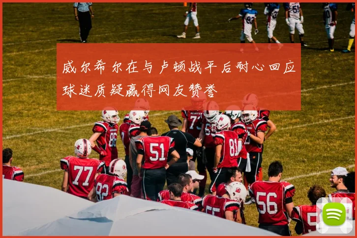 威尔希尔在与卢顿战平后耐心回应球迷质疑赢得网友赞誉
