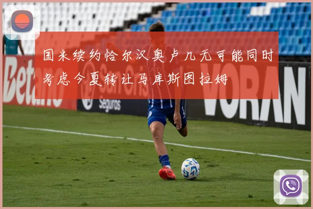 国米续约恰尔汉奥卢几无可能同时考虑今夏转让马库斯图拉姆