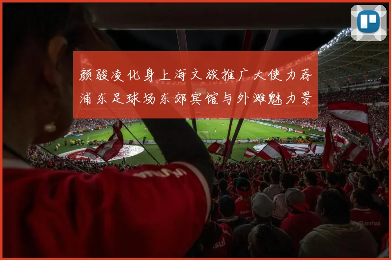 颜骏凌化身上海文旅推广大使力荐浦东足球场东郊宾馆与外滩魅力景点
