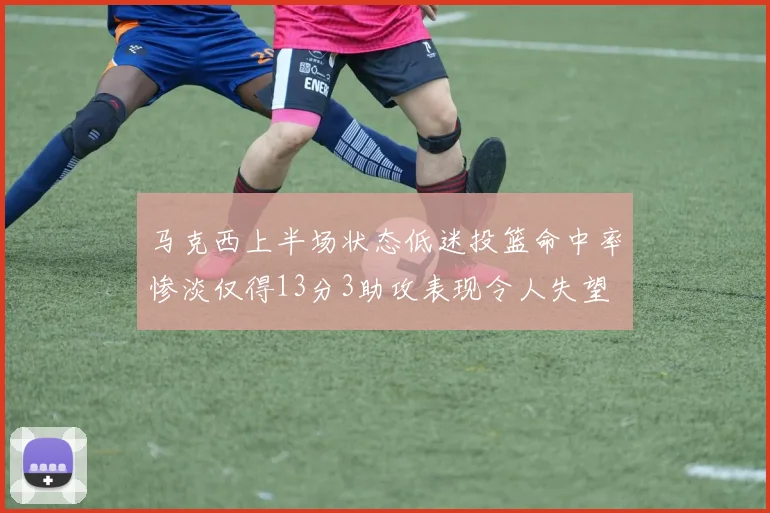 马克西上半场状态低迷投篮命中率惨淡仅得13分3助攻表现令人失望
