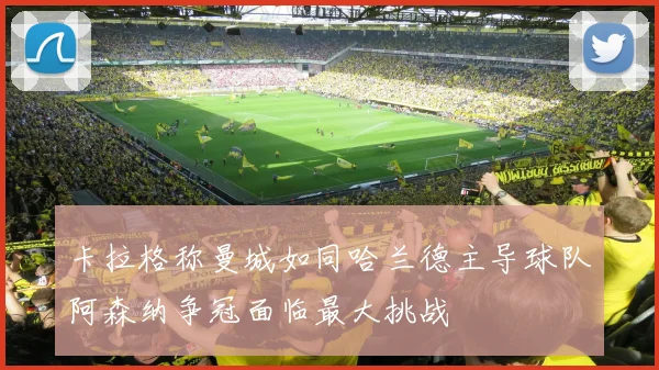 卡拉格称曼城如同哈兰德主导球队阿森纳争冠面临最大挑战