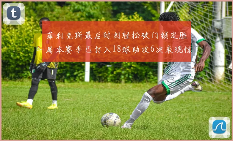 菲利克斯最后时刻轻松破门锁定胜局本赛季已打入18球助攻6次表现惊艳