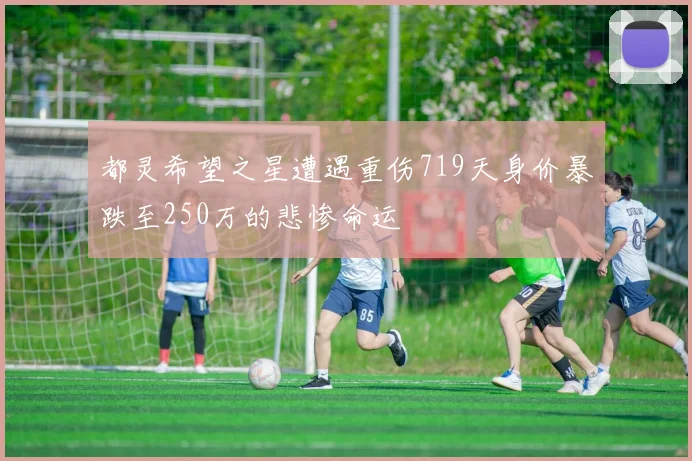 都灵希望之星遭遇重伤719天身价暴跌至250万的悲惨命运