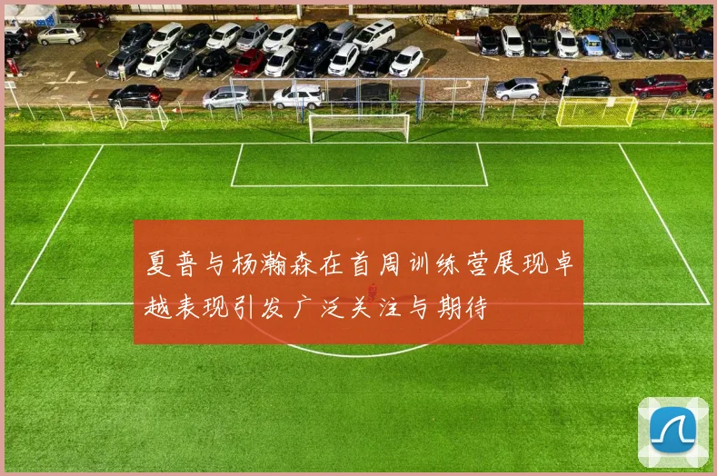 夏普与杨瀚森在首周训练营展现卓越表现引发广泛关注与期待