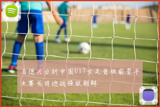 马德兴分析中国U17女足晋级前景半决赛或将迎战强敌朝鲜