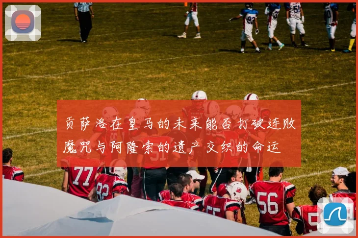 贡萨洛在皇马的未来能否打破连败魔咒与阿隆索的遗产交织的命运
