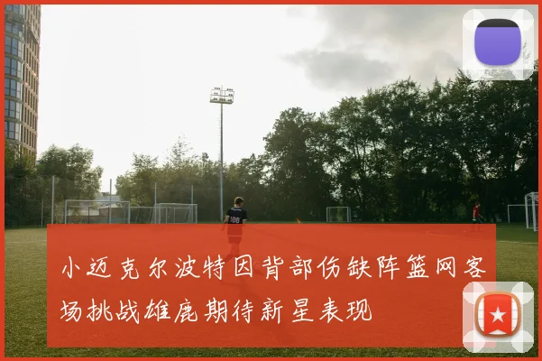 小迈克尔波特因背部伤缺阵篮网客场挑战雄鹿期待新星表现