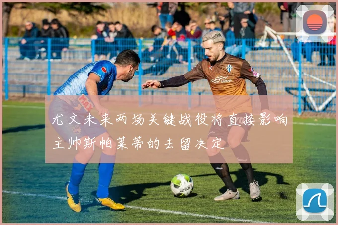 尤文未来两场关键战役将直接影响主帅斯帕莱蒂的去留决定