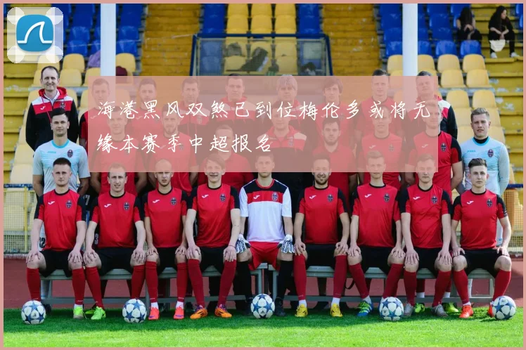 海港黑风双煞已到位梅伦多或将无缘本赛季中超报名
