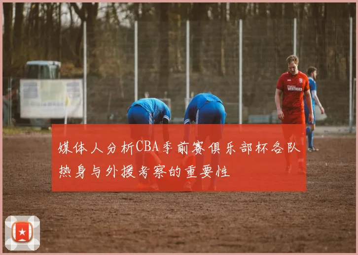 媒体人分析CBA季前赛俱乐部杯各队热身与外援考察的重要性