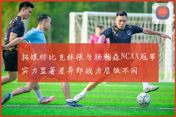 拓媒对比克林根与杨瀚森NCAA冠军实力显著差异即战力层级不同