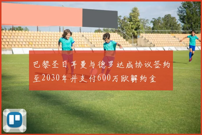 巴黎圣日耳曼与德罗达成协议签约至2030年并支付600万欧解约金