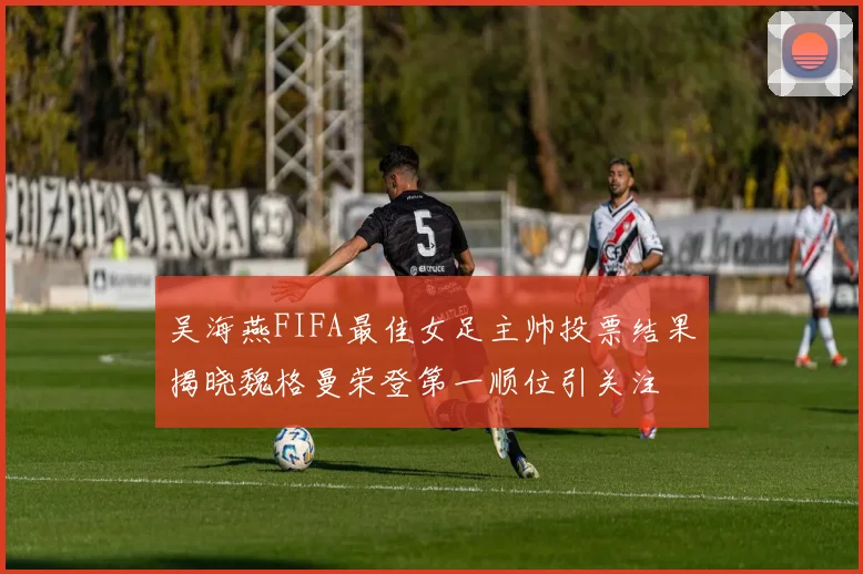 吴海燕FIFA最佳女足主帅投票结果揭晓魏格曼荣登第一顺位引关注