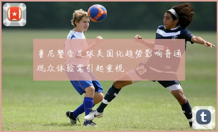 鲁尼警告足球美国化趋势影响普通观众体验需引起重视