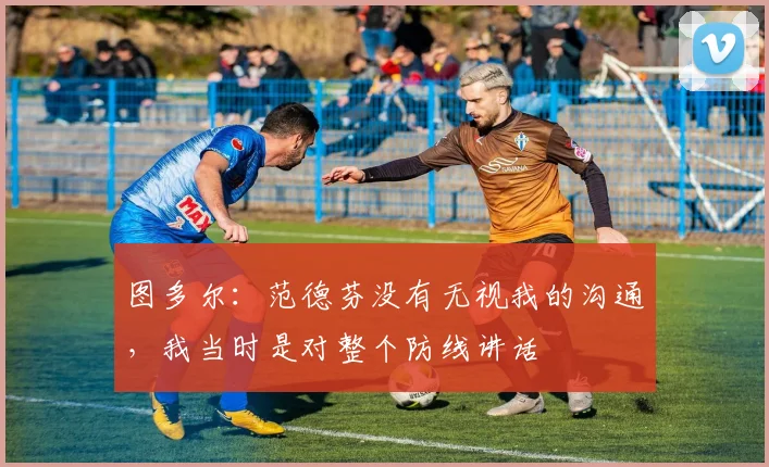图多尔：范德芬没有无视我的沟通，我当时是对整个防线讲话