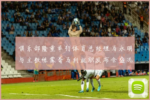 俱乐部隆重举行体育总经理马永明与主教练蒙哥马利就职发布会盛况回顾