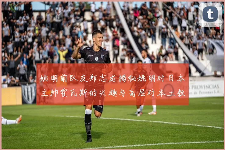 姚明前队友郑志龙揭秘姚明对日本主帅霍瓦斯的兴趣与高层对本土教练的偏好