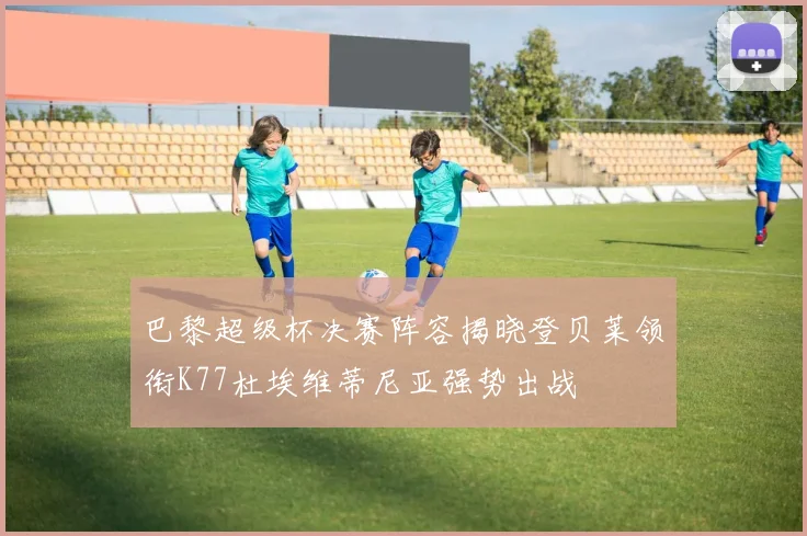 巴黎超级杯决赛阵容揭晓登贝莱领衔K77杜埃维蒂尼亚强势出战