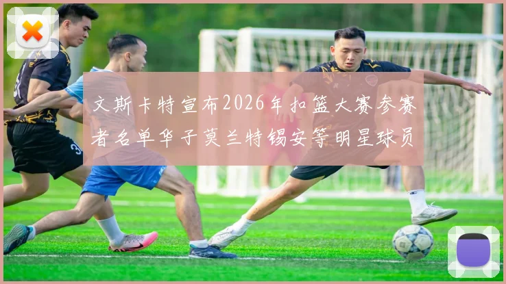文斯卡特宣布2026年扣篮大赛参赛者名单华子莫兰特锡安等明星球员齐聚
