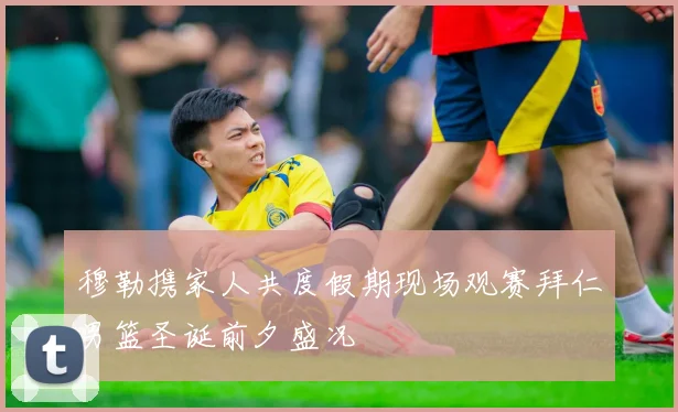 穆勒携家人共度假期现场观赛拜仁男篮圣诞前夕盛况