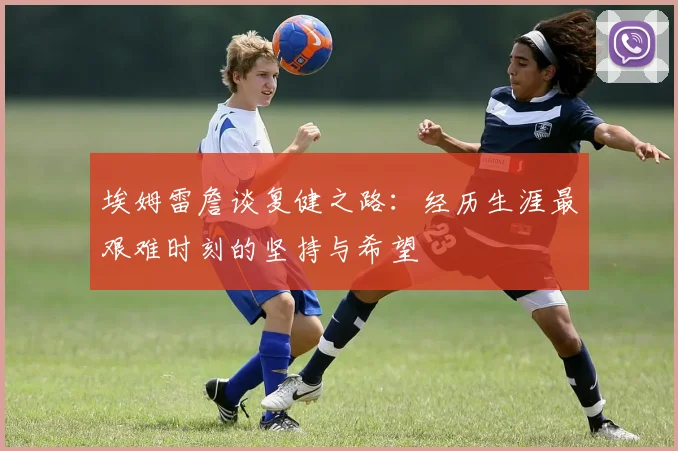 埃姆雷詹谈复健之路：经历生涯最艰难时刻的坚持与希望