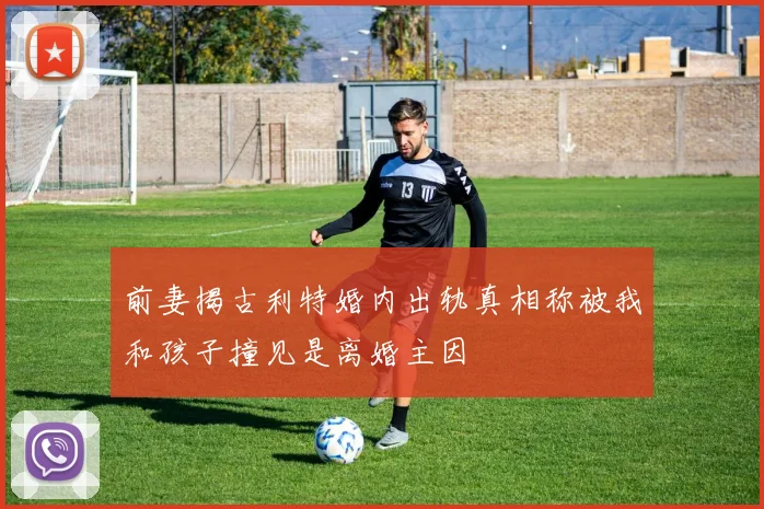 前妻揭古利特婚内出轨真相称被我和孩子撞见是离婚主因
