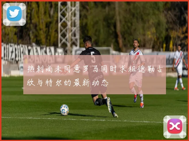 热刺尚未同意罗马同时求租德勒古欣与特尔的最新动态