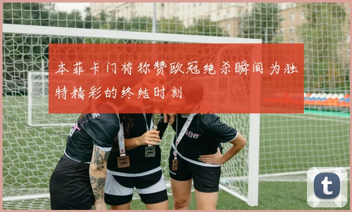 本菲卡门将称赞欧冠绝杀瞬间为独特精彩的终结时刻