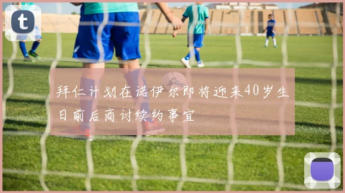 拜仁计划在诺伊尔即将迎来40岁生日前后商讨续约事宜