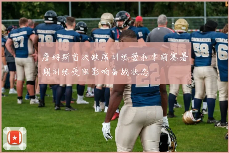 詹姆斯首次缺席训练营和季前赛暑期训练受阻影响备战状态